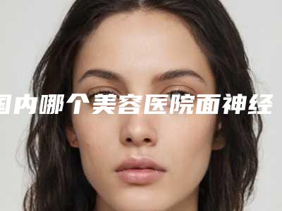 国内哪个美容医院面神经麻痹眼部好：面神经麻痹眼部医院50强敲定