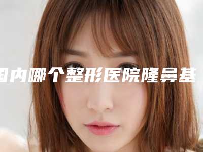 国内哪个整形医院隆鼻基底手术最好:隆鼻基底手术医院前50强实力派代表