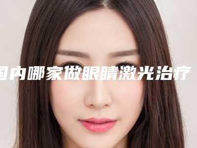 国内哪家做眼睛激光治疗手术医院较好:做眼睛激光治疗手术医院前50位权威最新发布