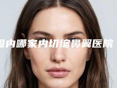 国内哪家内切缩鼻翼医院较好:内切缩鼻翼医院前50佳强强集结