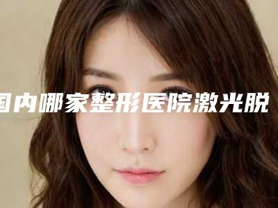 国内哪家整形医院激光脱毛腋做的比较好:激光脱毛腋医院前50大盘点