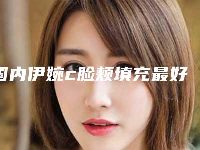 国内伊婉c脸颊填充最好的整形医院:伊婉c脸颊填充医院前50位机构名单公布