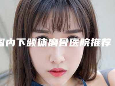 国内下颌体磨骨医院推荐:下颌体磨骨医院前50强为您精选