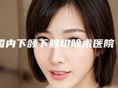 国内下颌下腺切除术医院推荐：下颌下腺切除术医院前50最新公布