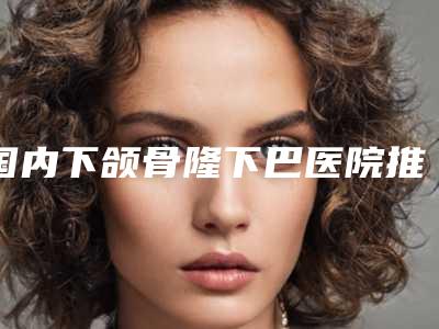 国内下颌骨隆下巴医院推荐:下颌骨隆下巴医院top50强口碑榜公布