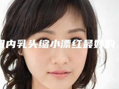 国内乳头缩小漂红最好的整容医院是哪家：乳头缩小漂红医院前50位名次刷新