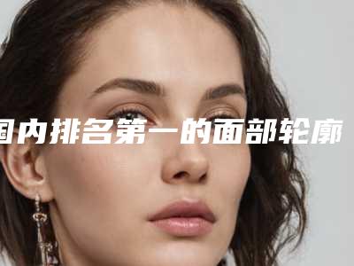 国内排名第一的面部轮廓吸脂医院:面部轮廓吸脂医院前50全是技术派