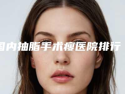 国内抽脂手术瘦医院排行榜:抽脂手术瘦医院前50强榜单公开