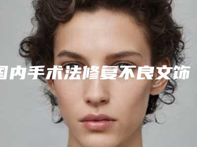 国内手术法修复不良文饰医院哪家强:手术法修复不良文饰医院前50名可靠榜单公布