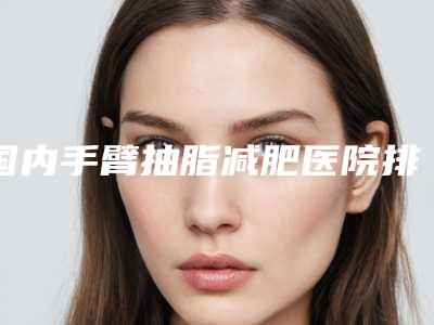 国内手臂抽脂减肥医院排行榜:手臂抽脂减肥医院强榜前50强时时公示