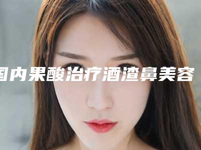 国内果酸治疗酒渣鼻美容整形医院:果酸治疗酒渣鼻医院前50名单速看