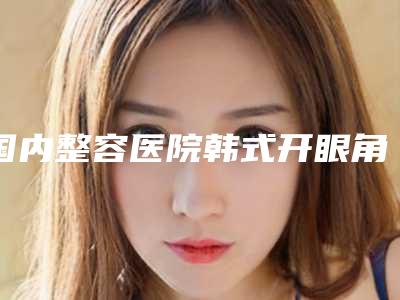 国内整容医院韩式开眼角手术：韩式开眼角手术医院前50位评选发布