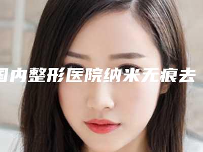 国内整形医院纳米无痕去眼袋：纳米无痕去眼袋医院前50强口碑绝了