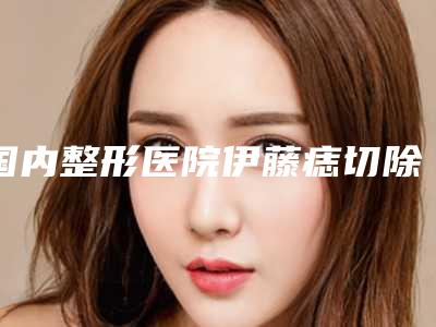 国内整形医院伊藤痣切除手术哪个医院好:伊藤痣切除手术医院前50佳一网打尽