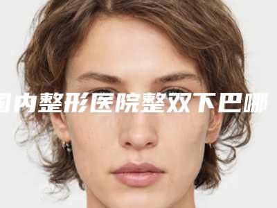 国内整形医院整双下巴哪个医院好：整双下巴医院top50强知名医美盘点