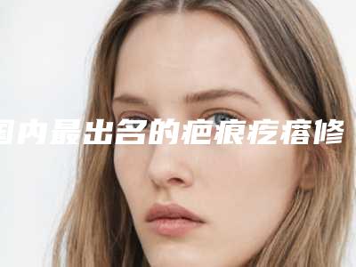 国内最出名的疤痕疙瘩修复术医生：疤痕疙瘩修复术医生top50跟踪发布