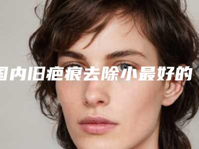 国内旧疤痕去除小最好的医生是谁:旧疤痕去除小医生50强哪里做的好