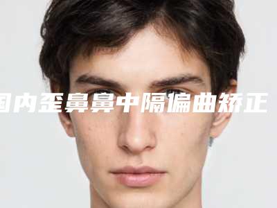 国内歪鼻鼻中隔偏曲矫正哪个医生好:歪鼻鼻中隔偏曲矫正医生前50名新版一览
