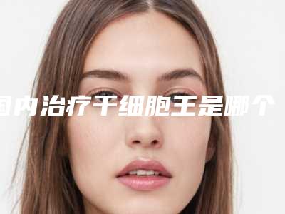 国内治疗干细胞王是哪个整形医生：治疗干细胞医生前50强名单表