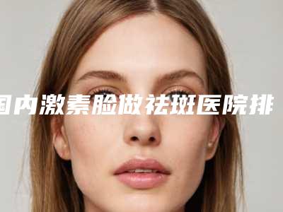 国内激素脸做祛斑医院排行榜:激素脸做祛斑医院top50强强榜大全汇总