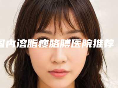 国内溶脂瘦胳膊医院推荐:溶脂瘦胳膊医院前50强靠谱榜单一览
