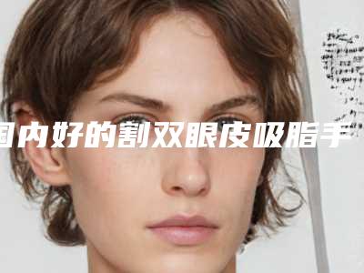 国内好的割双眼皮吸脂手术医生:割双眼皮吸脂手术医生50强综合更新