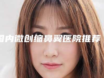 国内微创缩鼻翼医院推荐:微创缩鼻翼医院top50效果揭秘