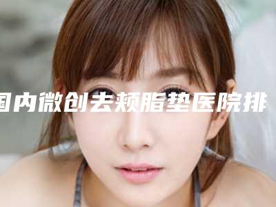 国内微创去颊脂垫医院排名：微创去颊脂垫医院前50实力汇总