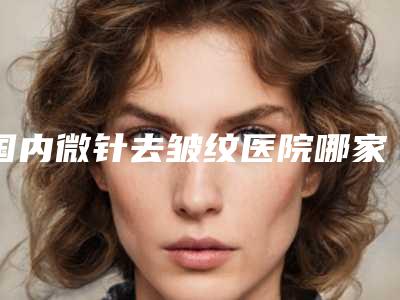 国内微针去皱纹医院哪家强:微针去皱纹医院50强正规榜单更新