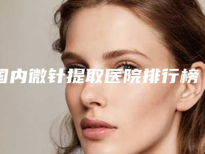 国内微针提取医院排行榜：微针提取医院top50强人气一览