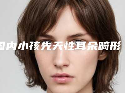 国内小孩先天性耳朵畸形医院排名:小孩先天性耳朵畸形医院前50名火热出炉