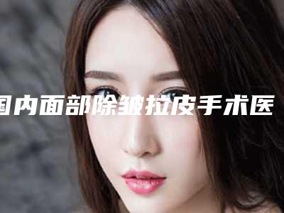 国内面部除皱拉皮手术医院哪家好:面部除皱拉皮手术医院前50名超全名单更新