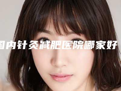国内针灸减肥医院哪家好:针灸减肥医院强榜前50都是哪几个
