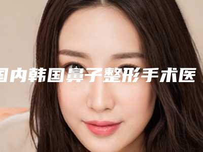 国内韩国鼻子整形手术医院推荐:韩国鼻子整形手术医院前50名哪几个技术强