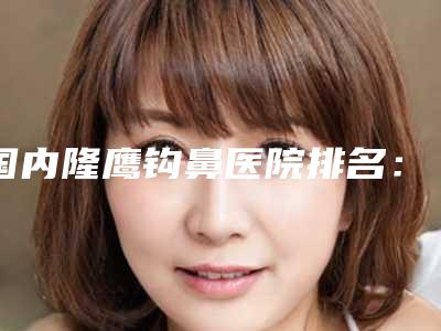 国内隆鹰钩鼻医院排名:隆鹰钩鼻医院前50名哪个实力棒