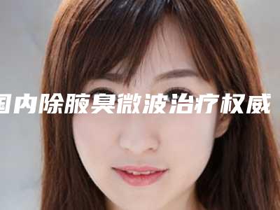 国内除腋臭微波治疗权威医院：除腋臭微波治疗医院top50优先对外公示