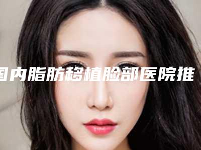 国内脂肪移植脸部医院推荐:脂肪移植脸部医院top50强口碑榜更新了