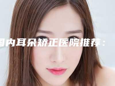 国内耳朵矫正医院推荐:耳朵矫正医院前50名口碑篇揭晓