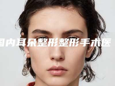 国内耳朵整形整形手术医院推荐:耳朵整形整形手术医院前50综合汇总