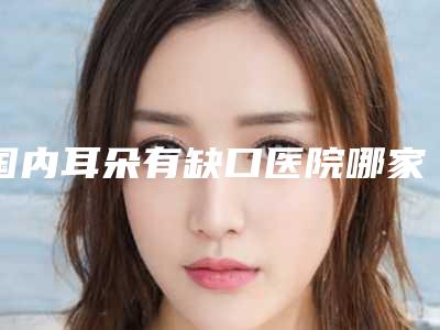 国内耳朵有缺口医院哪家强:耳朵有缺口医院前50佳权威名单更新