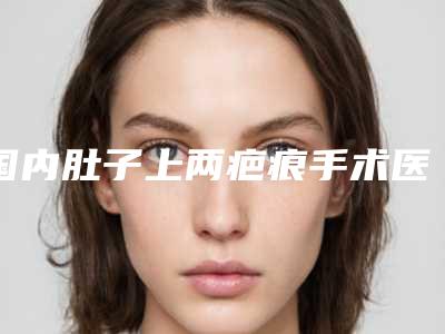 国内肚子上两疤痕手术医院推荐:肚子上两疤痕手术医院前50实力清单揭晓