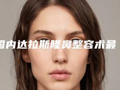 国内达拉斯隆鼻整容术最好的医生-唐山市崔弘林整形医生