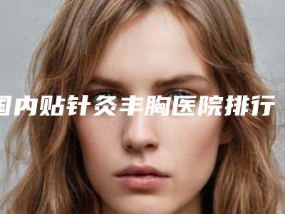 国内贴针灸丰胸医院排行榜:贴针灸丰胸医院前50名大揭秘