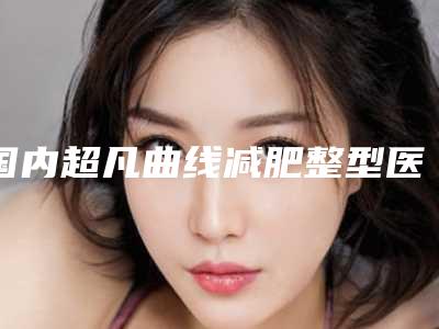 国内超凡曲线减肥整型医院：超凡曲线减肥医院前50强口碑实力汇总