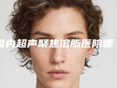 国内超声聚焦溶脂医院哪家比较好:超声聚焦溶脂医院前50强实力派代表