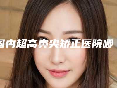 国内超高鼻尖矫正医院哪家强:超高鼻尖矫正医院前50名全新公开