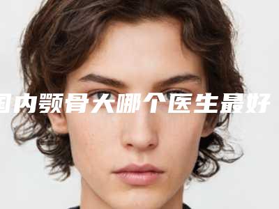 国内颚骨大哪个医生最好:颚骨大医生前50佳私立推荐