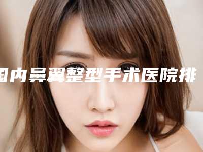 国内鼻翼整型手术医院排名:鼻翼整型手术医院前50名实力代表
