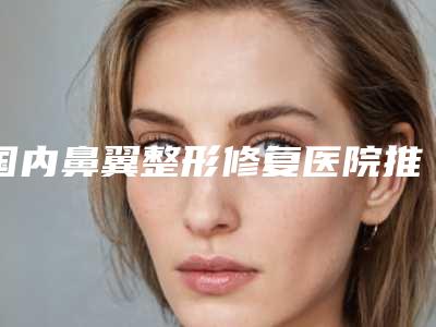 国内鼻翼整形修复医院推荐:鼻翼整形修复医院前50佳焕新啦