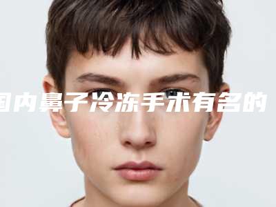 国内鼻子冷冻手术有名的医生：鼻子冷冻手术医生前50名哪个比较好